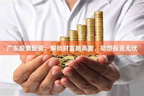 广东股票配资：解锁财富新高度，助您投资无忧