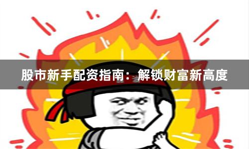 股市新手配资指南：解锁财富新高度